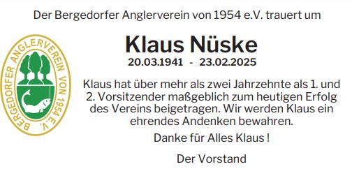 Der Bergedorfer Anglerverein von 1954 e.V. trauert um
20.03.1941 - 23.02.2025
Klaus hat über mehr als zwei Jahrzehnte als 1. und
2. Vorsitzender maßgeblich zum heutigen Erfolg
des Vereins beigetragen. Wir werden Klaus ein
ehrendes Andenken bewahren.
Danke für Alles Klaus !
Klaus Nüske
Der Vorstand